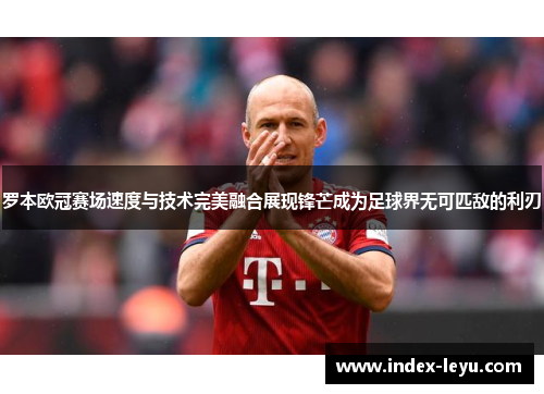 罗本欧冠赛场速度与技术完美融合展现锋芒成为足球界无可匹敌的利刃