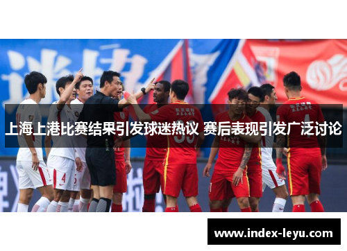 上海上港比赛结果引发球迷热议 赛后表现引发广泛讨论