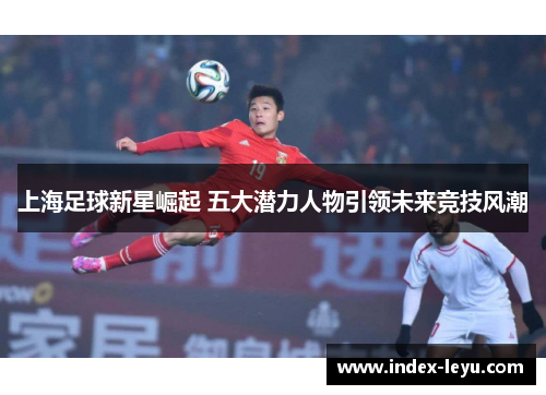 上海足球新星崛起 五大潜力人物引领未来竞技风潮