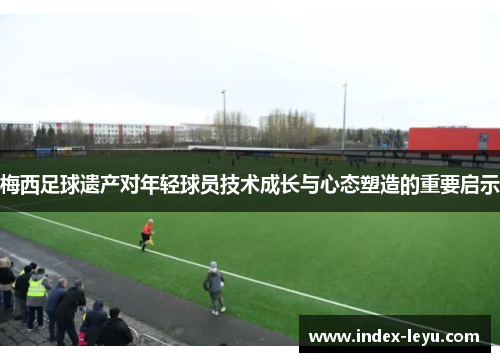 梅西足球遗产对年轻球员技术成长与心态塑造的重要启示