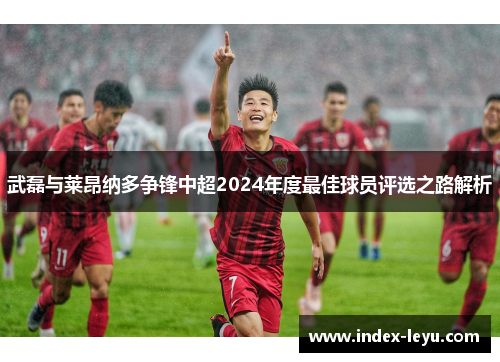 武磊与莱昂纳多争锋中超2024年度最佳球员评选之路解析