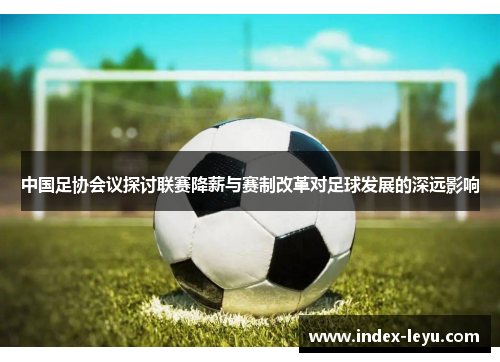 中国足协会议探讨联赛降薪与赛制改革对足球发展的深远影响