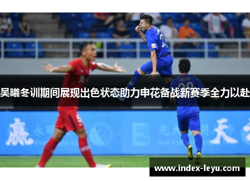 吴曦冬训期间展现出色状态助力申花备战新赛季全力以赴