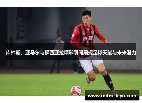 库杜斯、亚马尔与穆西亚拉精彩瞬间展现足球天赋与未来潜力