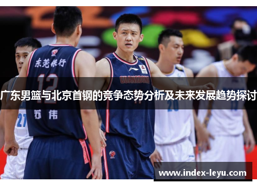 广东男篮与北京首钢的竞争态势分析及未来发展趋势探讨