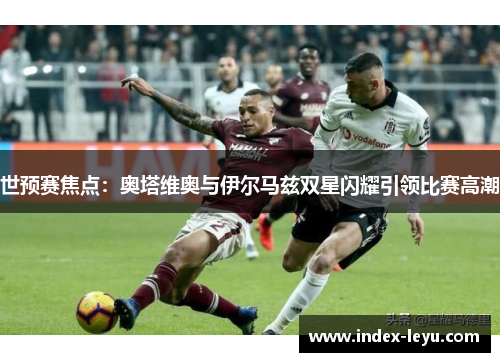 世预赛焦点：奥塔维奥与伊尔马兹双星闪耀引领比赛高潮