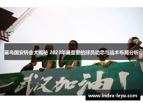 塞鸟国安转会大揭秘 2023年最重要的球员动态与战术布局分析