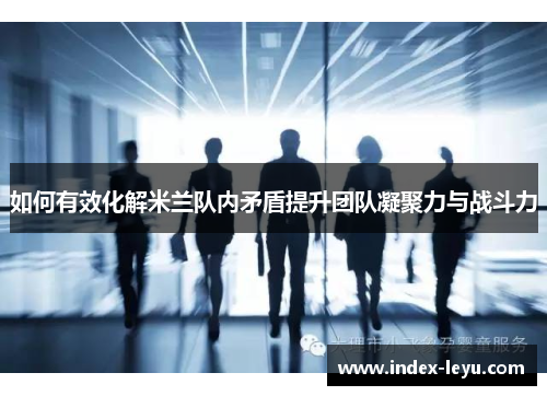 如何有效化解米兰队内矛盾提升团队凝聚力与战斗力