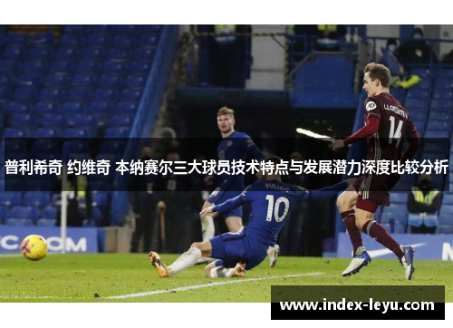 普利希奇 约维奇 本纳赛尔三大球员技术特点与发展潜力深度比较分析