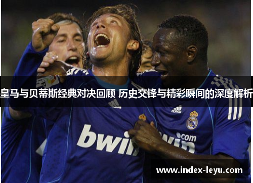 皇马与贝蒂斯经典对决回顾 历史交锋与精彩瞬间的深度解析 皇马与贝蒂斯经典对决回顾 历史交锋与精彩瞬间的深度解析