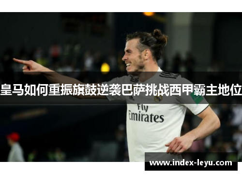 皇马如何重振旗鼓逆袭巴萨挑战西甲霸主地位