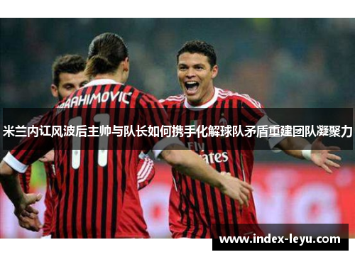 米兰内讧风波后主帅与队长如何携手化解球队矛盾重建团队凝聚力 米兰内讧风波后主帅与队长如何携手化解球队矛盾重建团队凝聚力