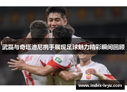 武磊与奇塔迪尼携手展现足球魅力精彩瞬间回顾