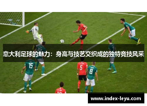 意大利足球的魅力：身高与技艺交织成的独特竞技风采