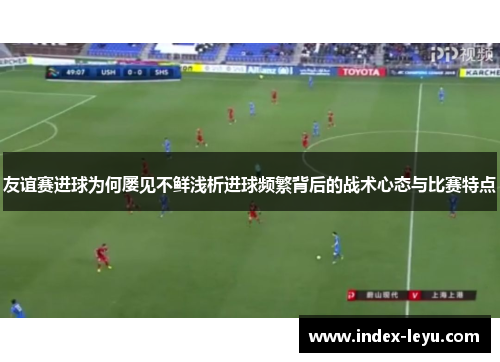 友谊赛进球为何屡见不鲜浅析进球频繁背后的战术心态与比赛特点
