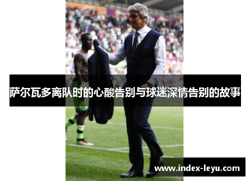 萨尔瓦多离队时的心酸告别与球迷深情告别的故事 萨尔瓦多离队时的心酸告别与球迷深情告别的故事