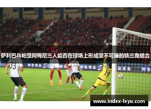 萨利巴乌帕楚阿梅尼三人能否在球场上形成坚不可摧的铁三角组合 萨利巴乌帕楚阿梅尼三人能否在球场上形成坚不可摧的铁三角组合