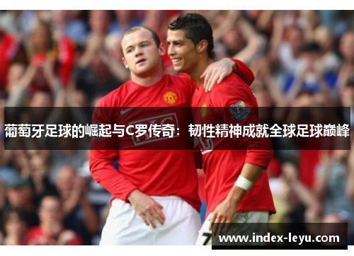 葡萄牙足球的崛起与C罗传奇:韧性精神成就全球足球巅峰 葡萄牙足球的崛起与C罗传奇:韧性精神成就全球足球巅峰