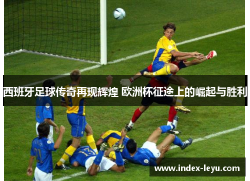 西班牙足球传奇再现辉煌 欧洲杯征途上的崛起与胜利 西班牙足球传奇再现辉煌 欧洲杯征途上的崛起与胜利