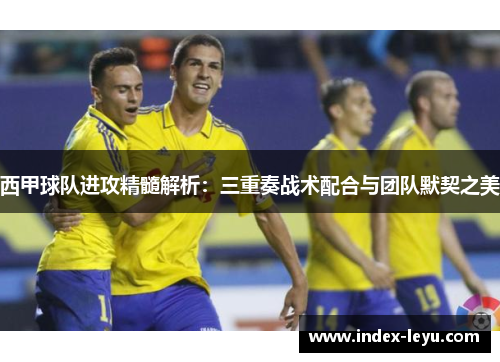西甲球队进攻精髓解析:三重奏战术配合与团队默契之美 西甲球队进攻精髓解析:三重奏战术配合与团队默契之美