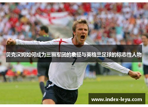 贝克汉姆如何成为三狮军团的象征与英格兰足球的标志性人物 贝克汉姆如何成为三狮军团的象征与英格兰足球的标志性人物