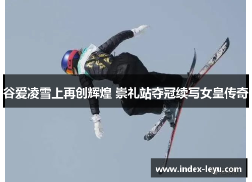 谷爱凌雪上再创辉煌 崇礼站夺冠续写女皇传奇 谷爱凌雪上再创辉煌 崇礼站夺冠续写女皇传奇