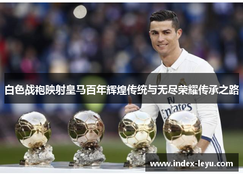 白色战袍映射皇马百年辉煌传统与无尽荣耀传承之路 白色战袍映射皇马百年辉煌传统与无尽荣耀传承之路