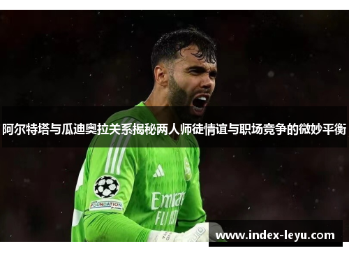 阿尔特塔与瓜迪奥拉关系揭秘两人师徒情谊与职场竞争的微妙平衡 阿尔特塔与瓜迪奥拉关系揭秘两人师徒情谊与职场竞争的微妙平衡