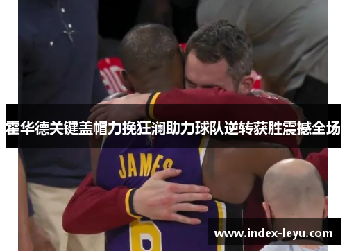 霍华德关键盖帽力挽狂澜助力球队逆转获胜震撼全场 霍华德关键盖帽力挽狂澜助力球队逆转获胜震撼全场