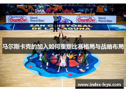 马尔斯卡克的加入如何重塑比赛格局与战略布局 马尔斯卡克的加入如何重塑比赛格局与战略布局