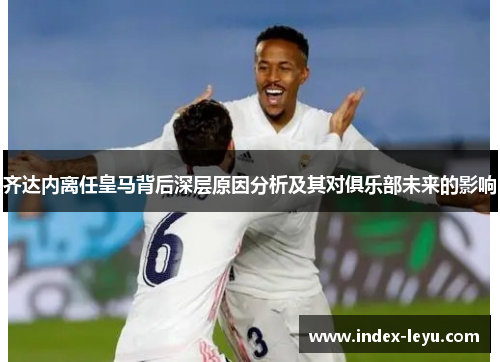 齐达内离任皇马背后深层原因分析及其对俱乐部未来的影响 齐达内离任皇马背后深层原因分析及其对俱乐部未来的影响