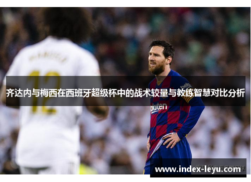 齐达内与梅西在西班牙超级杯中的战术较量与教练智慧对比分析