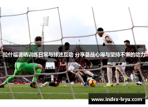 拉什福德晒训练日常与球迷互动 分享备战心得与坚持不懈的动力