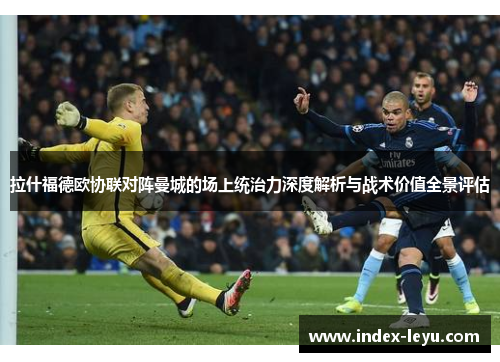 拉什福德欧协联对阵曼城的场上统治力深度解析与战术价值全景评估