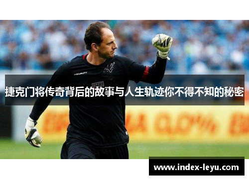 捷克门将传奇背后的故事与人生轨迹你不得不知的秘密 捷克门将传奇背后的故事与人生轨迹你不得不知的秘密