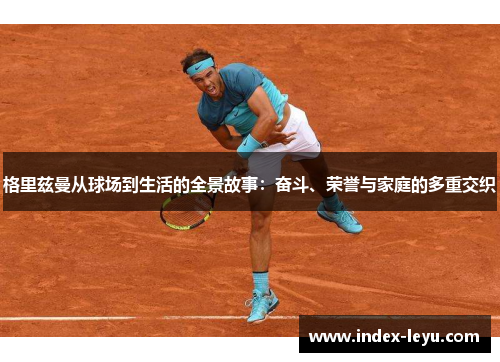 格里兹曼从球场到生活的全景故事:奋斗、荣誉与家庭的多重交织 格里兹曼从球场到生活的全景故事:奋斗、荣誉与家庭的多重交织