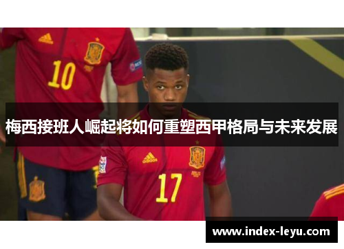 梅西接班人崛起将如何重塑西甲格局与未来发展
