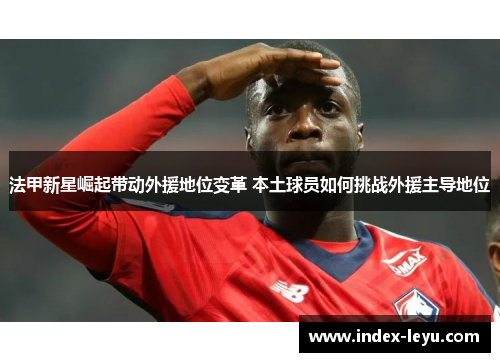 法甲新星崛起带动外援地位变革 本土球员如何挑战外援主导地位