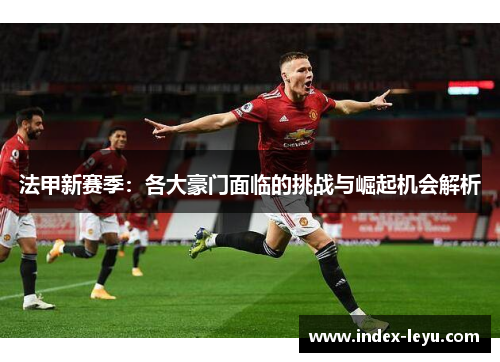 法甲新赛季：各大豪门面临的挑战与崛起机会解析